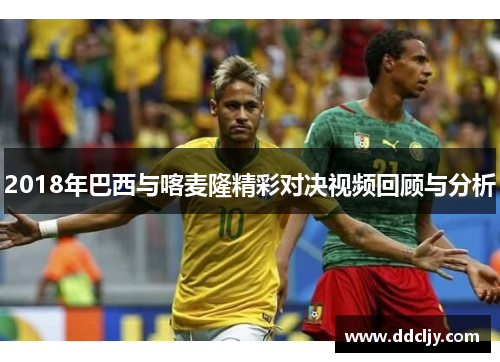 2018年巴西与喀麦隆精彩对决视频回顾与分析