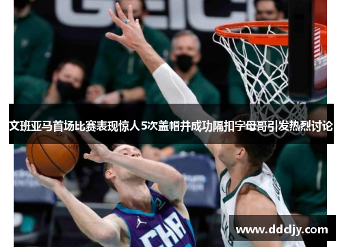 文班亚马首场比赛表现惊人5次盖帽并成功隔扣字母哥引发热烈讨论