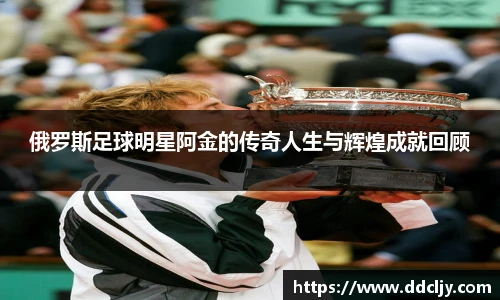 俄罗斯足球明星阿金的传奇人生与辉煌成就回顾